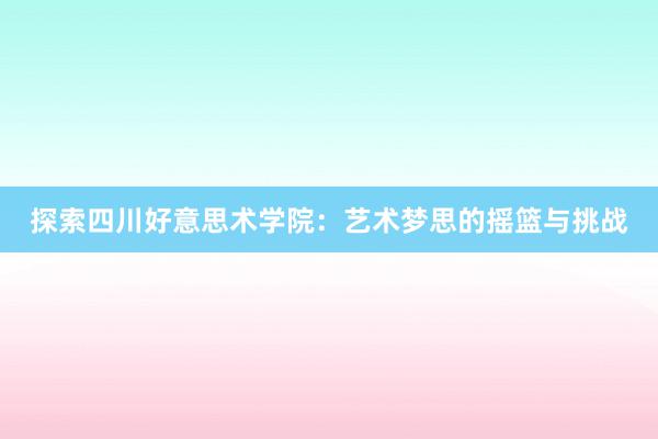 探索四川好意思术学院：艺术梦思的摇篮与挑战